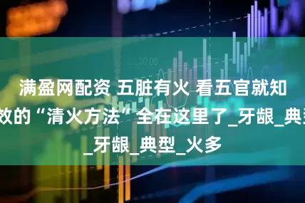 满盈网配资 五脏有火 看五官就知道！有效的“清火方法”全在这里了_牙龈_典型_火多