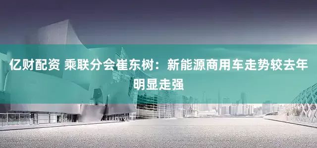 亿财配资 乘联分会崔东树：新能源商用车走势较去年明显走强